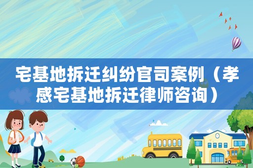 宅基地拆遷糾紛官司案例（孝感宅基地拆遷律師咨詢）