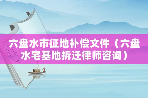 六盤水市征地補償文件（六盤水宅基地拆遷律師咨詢）