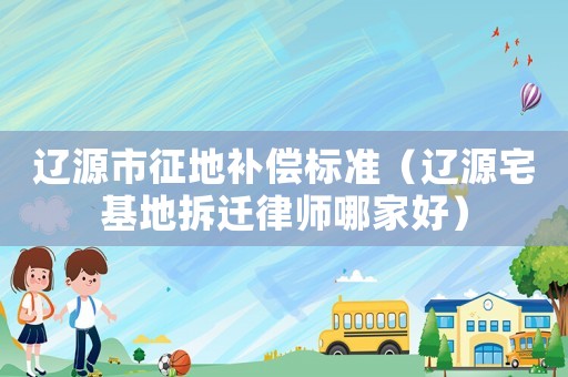 遼源市征地補償標準（遼源宅基地拆遷律師哪家好）