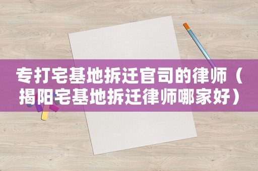專打宅基地拆遷官司的律師（揭陽宅基地拆遷律師哪家好）