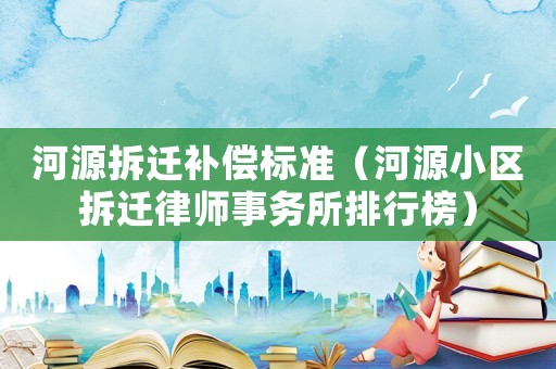 河源拆遷補償標準（河源小區拆遷律師事務所排行榜）