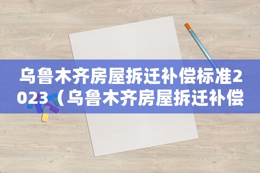 烏魯木齊房屋拆遷補償標準2023（烏魯木齊房屋拆遷補償標準）