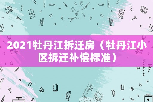 2021牡丹江拆遷房（牡丹江小區(qū)拆遷補(bǔ)償標(biāo)準(zhǔn)）