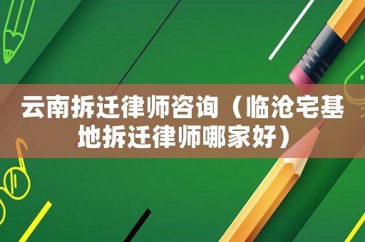 云南拆遷律師咨詢（臨滄宅基地拆遷律師哪家好）
