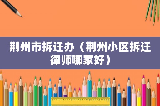 荊州市拆遷辦（荊州小區(qū)拆遷律師哪家好）