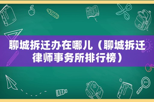 聊城拆遷辦在哪兒（聊城拆遷律師事務所排行榜）