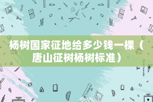 楊樹國家征地給多少錢一棵（唐山征樹楊樹標準）