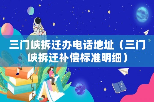 三門峽拆遷辦電話地址（三門峽拆遷補償標(biāo)準(zhǔn)明細(xì)）