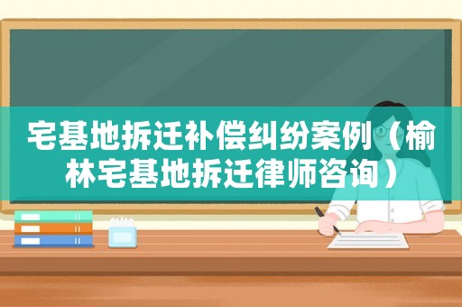 宅基地拆遷補償糾紛案例（榆林宅基地拆遷律師咨詢）