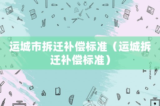 運(yùn)城市拆遷補(bǔ)償標(biāo)準(zhǔn)（運(yùn)城拆遷補(bǔ)償標(biāo)準(zhǔn)）