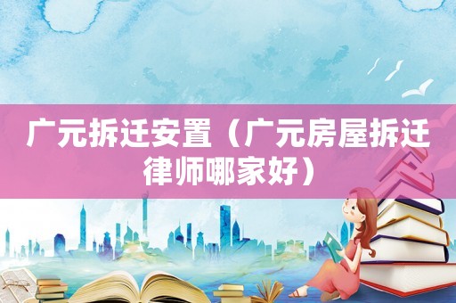 廣元拆遷安置（廣元房屋拆遷律師哪家好）