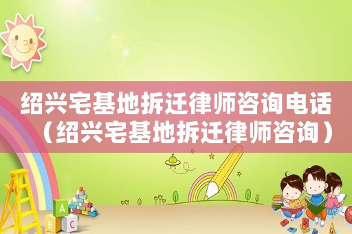 紹興宅基地拆遷律師咨詢電話（紹興宅基地拆遷律師咨詢）