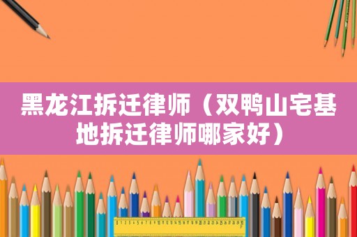 黑龍江拆遷律師（雙鴨山宅基地拆遷律師哪家好）