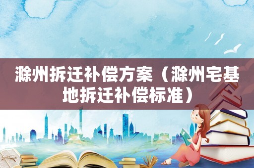 滁州拆遷補償方案（滁州宅基地拆遷補償標準）