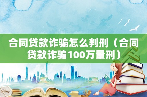 合同貸款詐騙怎么判刑（合同貸款詐騙100萬量刑）