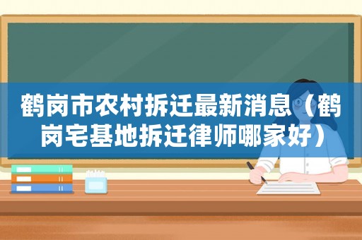 鶴崗市農村拆遷最新消息（鶴崗宅基地拆遷律師哪家好）