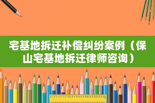 宅基地拆遷補償糾紛案例（保山宅基地拆遷律師咨詢）