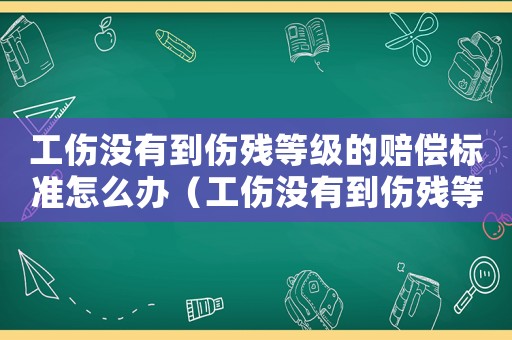 工傷沒有到傷殘等級的賠償標(biāo)準(zhǔn)怎么辦（工傷沒有到傷殘等級的賠償標(biāo)準(zhǔn)）