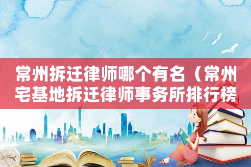 常州拆遷律師哪個(gè)有名（常州宅基地拆遷律師事務(wù)所排行榜）