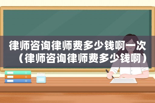 律師咨詢律師費多少錢啊一次（律師咨詢律師費多少錢啊）