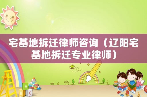 宅基地拆遷律師咨詢（遼陽宅基地拆遷專業(yè)律師）