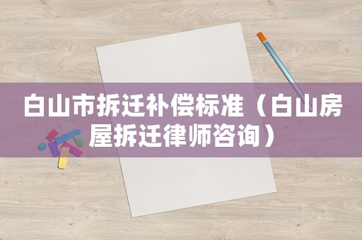 白山市拆遷補償標準（白山房屋拆遷律師咨詢）