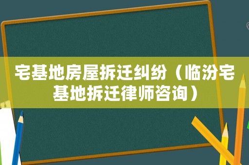 宅基地房屋拆遷糾紛（臨汾宅基地拆遷律師咨詢）
