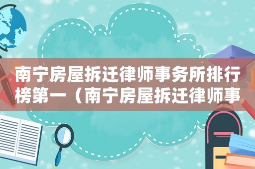 南寧房屋拆遷律師事務(wù)所排行榜第一（南寧房屋拆遷律師事務(wù)所排行榜）