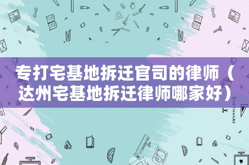 專(zhuān)打宅基地拆遷官司的律師（達(dá)州宅基地拆遷律師哪家好）