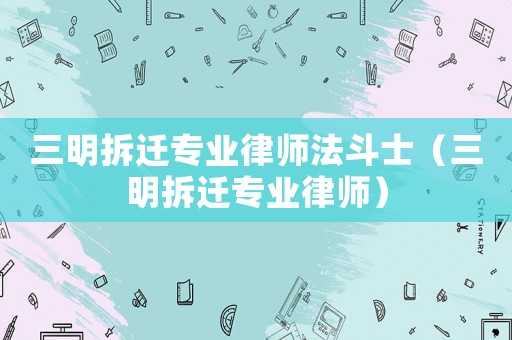 三明拆遷專業律師法斗士（三明拆遷專業律師）