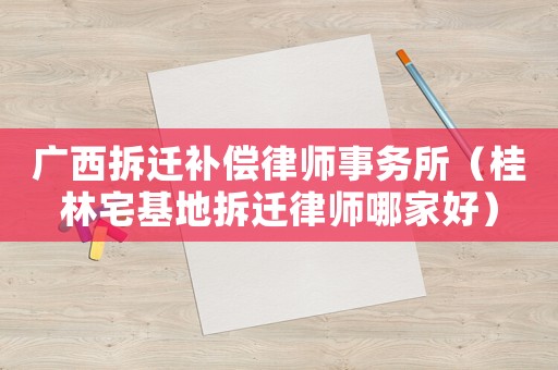 廣西拆遷補償律師事務所（桂林宅基地拆遷律師哪家好）