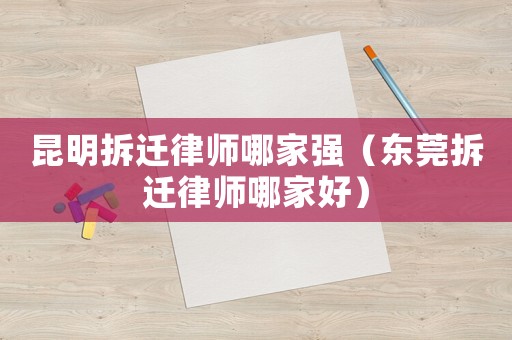 昆明拆遷律師哪家強（東莞拆遷律師哪家好）