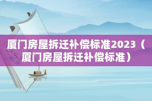 廈門房屋拆遷補償標準2023（廈門房屋拆遷補償標準）