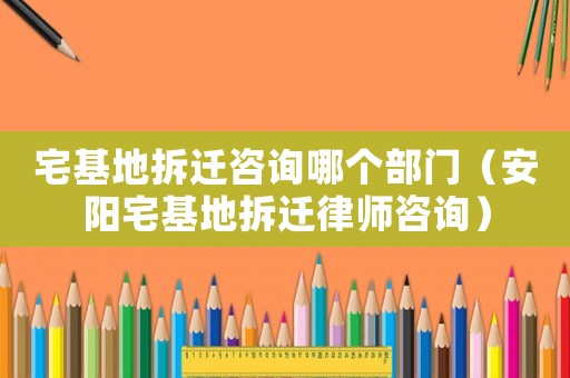 宅基地拆遷咨詢哪個部門（安陽宅基地拆遷律師咨詢）