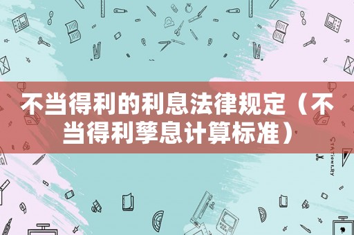 不當得利的利息法律規定（不當得利孳息計算標準）
