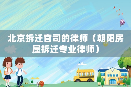 北京拆遷官司的律師（朝陽房屋拆遷專業律師）