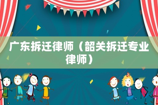 廣東拆遷律師（韶關拆遷專業律師）