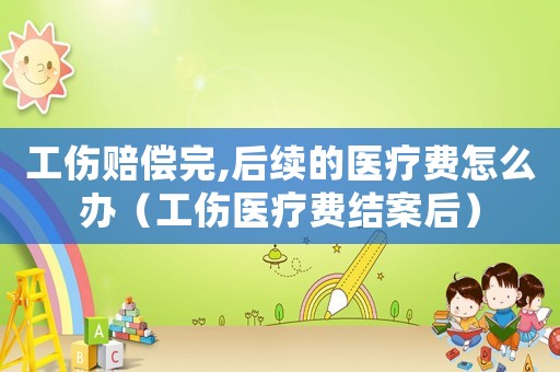 工傷賠償完,后續的醫療費怎么辦（工傷醫療費結案后）