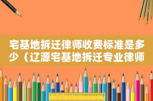 宅基地拆遷律師收費標準是多少（遼源宅基地拆遷專業律師）