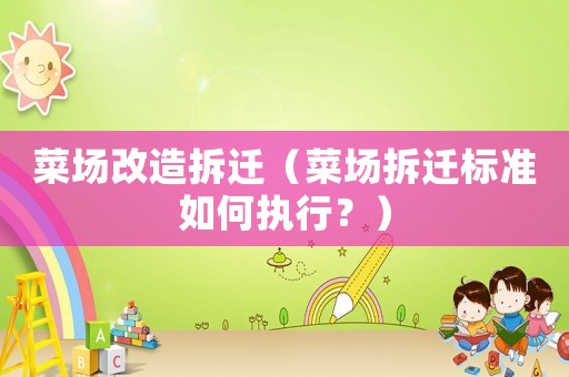 菜場改造拆遷（菜場拆遷標準如何執行？）