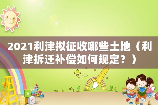 2021利津擬征收哪些土地（利津拆遷補償如何規定？）
