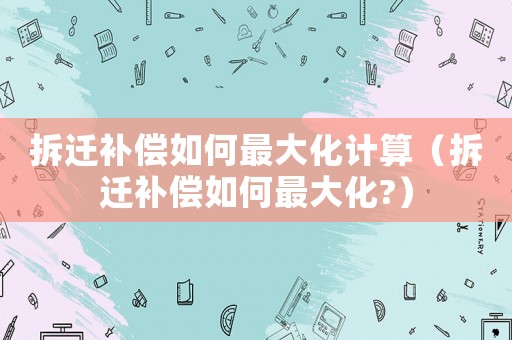 拆遷補償如何最大化計算（拆遷補償如何最大化?）