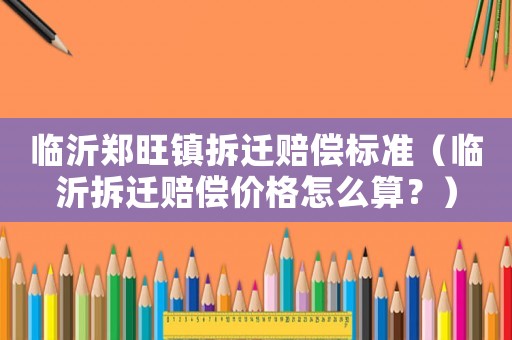 臨沂鄭旺鎮拆遷賠償標準（臨沂拆遷賠償價格怎么算？）