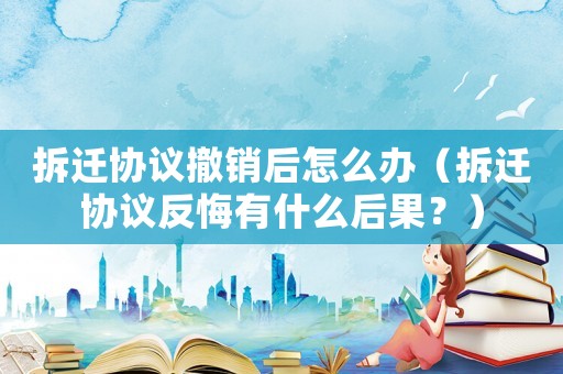 拆遷協議撤銷后怎么辦（拆遷協議反悔有什么后果？）