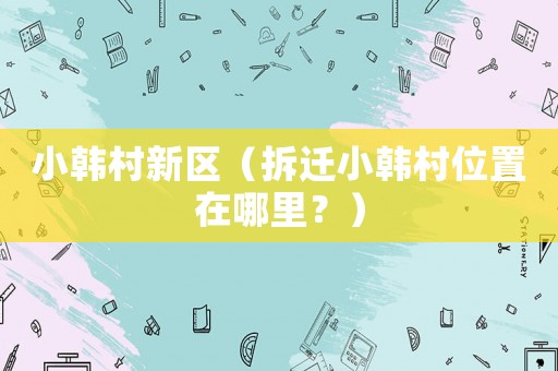 小韓村新區(qū)（拆遷小韓村位置在哪里？）
