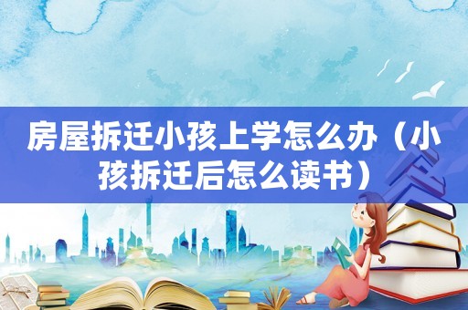 房屋拆遷小孩上學怎么辦（小孩拆遷后怎么讀書）