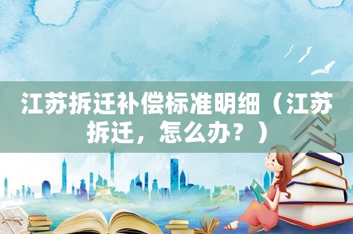江蘇拆遷補償標準明細（江蘇拆遷，怎么辦？）
