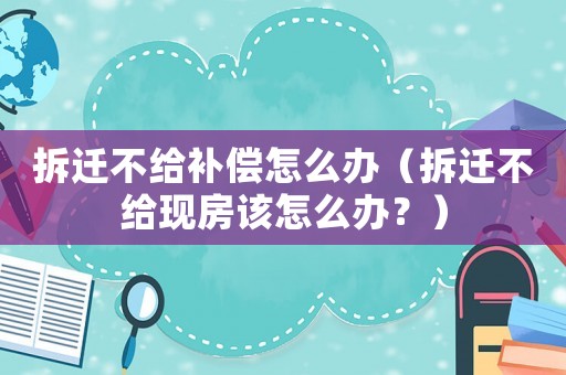 拆遷不給補償怎么辦（拆遷不給現房該怎么辦？）