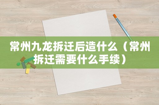 常州九龍拆遷后造什么（常州拆遷需要什么手續）
