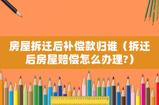 房屋拆遷后補償款歸誰（拆遷后房屋賠償怎么辦理?）